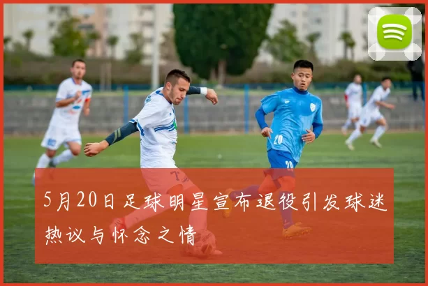 5月20日足球明星宣布退役引发球迷热议与怀念之情