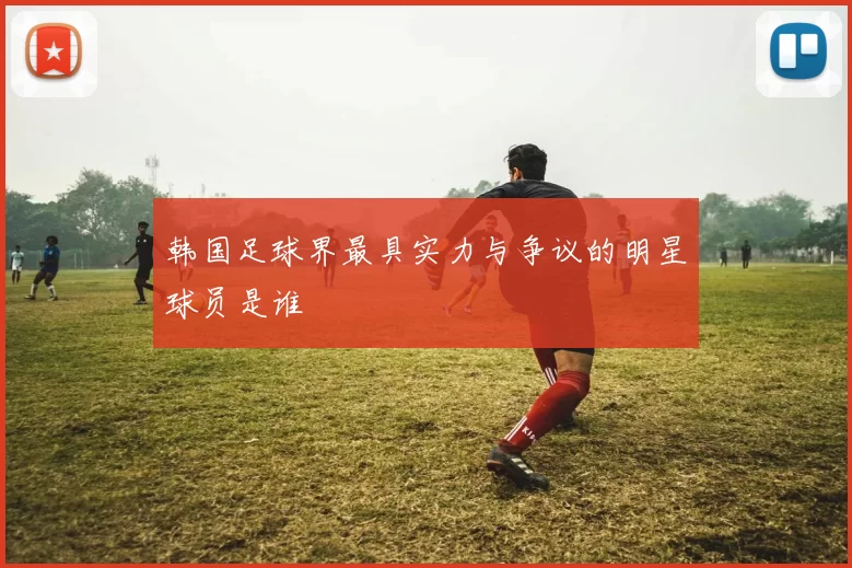 韩国足球界最具实力与争议的明星球员是谁