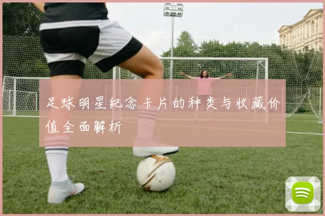足球明星纪念卡片的种类与收藏价值全面解析
