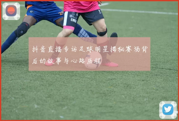 抖音直播专访足球明星揭秘赛场背后的故事与心路历程