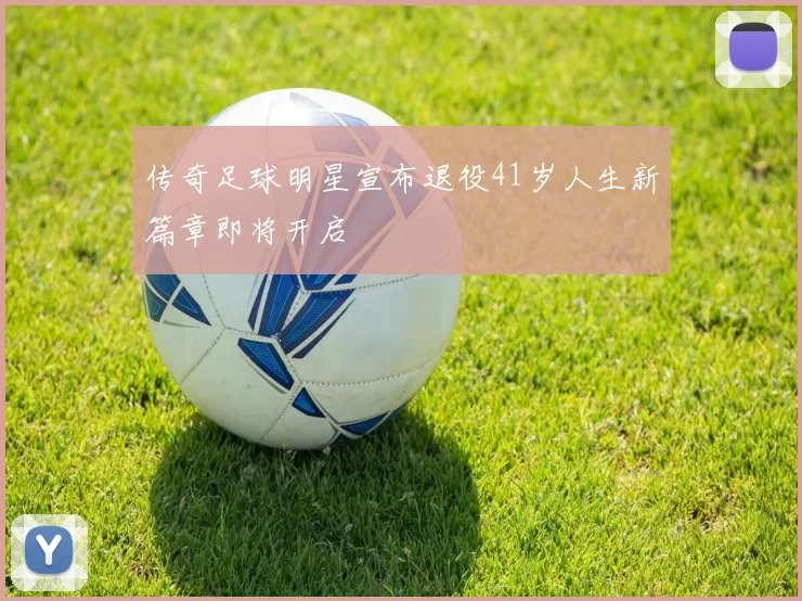 传奇足球明星宣布退役41岁人生新篇章即将开启