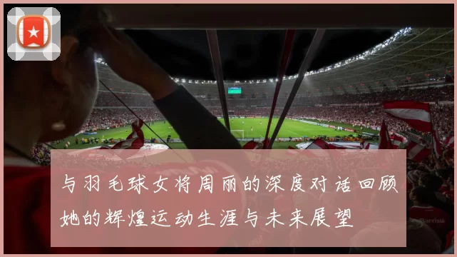 与羽毛球女将周丽的深度对话回顾她的辉煌运动生涯与未来展望