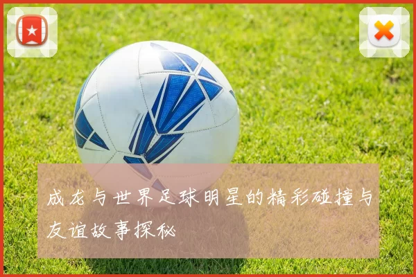 成龙与世界足球明星的精彩碰撞与友谊故事探秘