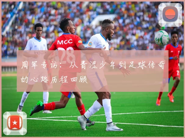 周军专访：从青涩少年到足球传奇的心路历程回顾