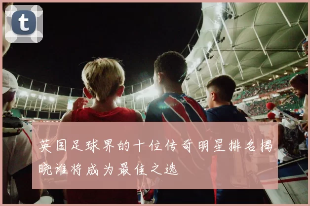 英国足球界的十位传奇明星排名揭晓谁将成为最佳之选