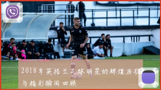 2018年英格兰足球明星的辉煌历程与精彩瞬间回顾