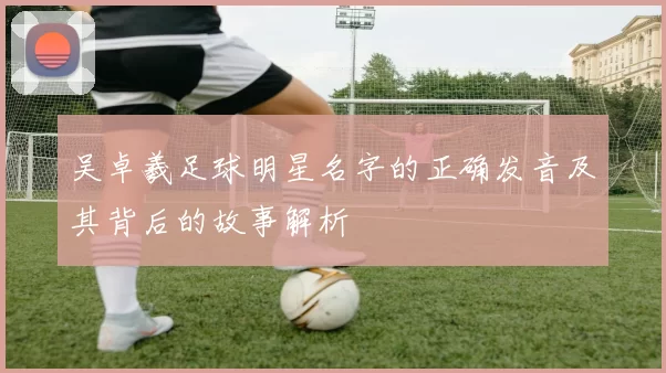 吴卓羲足球明星名字的正确发音及其背后的故事解析