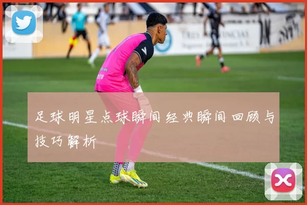 足球明星点球瞬间经典瞬间回顾与技巧解析