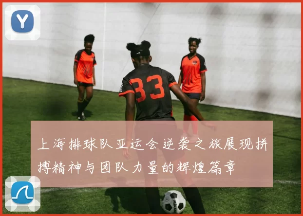 上海排球队亚运会逆袭之旅展现拼搏精神与团队力量的辉煌篇章