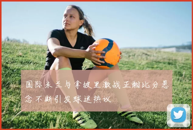 国际米兰与拿坡里激战正酣比分悬念不断引发球迷热议