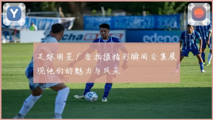 足球明星广告拍摄精彩瞬间合集展现他们的魅力与风采