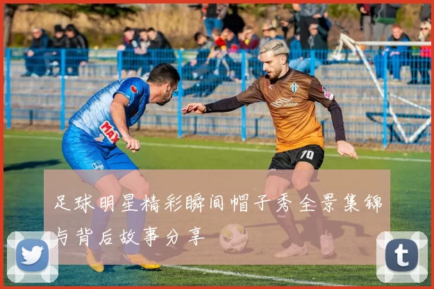 足球明星精彩瞬间帽子秀全景集锦与背后故事分享