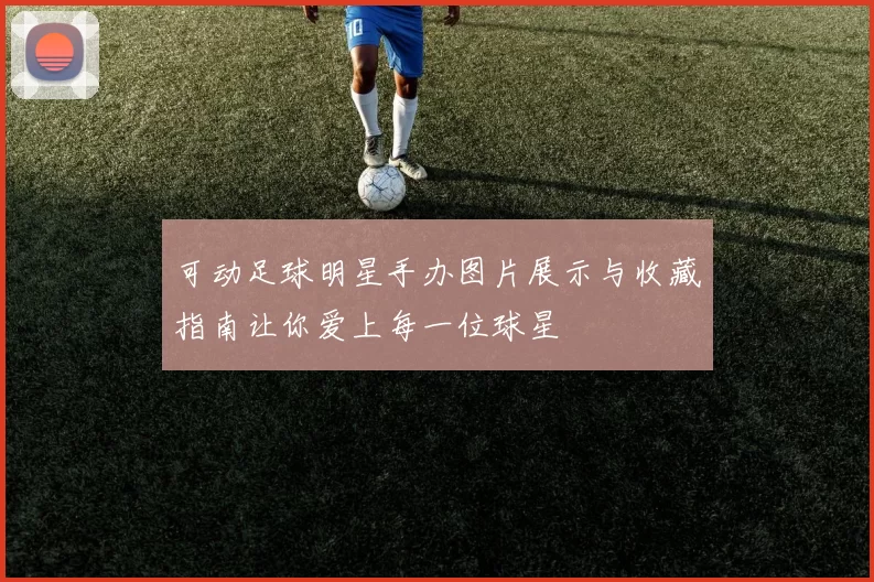 可动足球明星手办图片展示与收藏指南让你爱上每一位球星