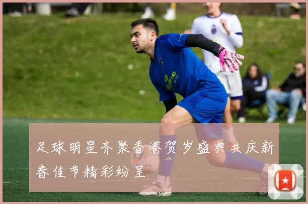 足球明星齐聚香港贺岁盛典共庆新春佳节精彩纷呈