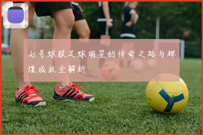 七号球服足球明星的传奇之路与辉煌成就全解析