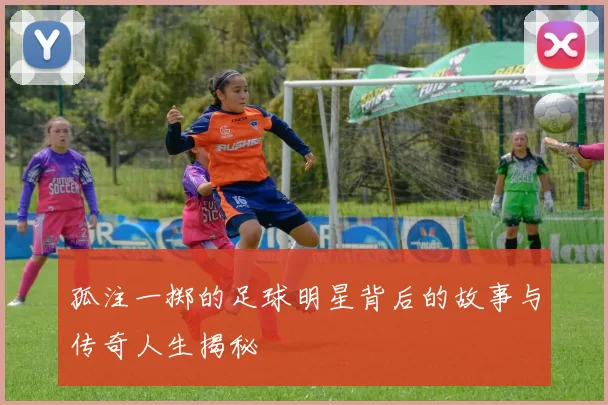 孤注一掷的足球明星背后的故事与传奇人生揭秘