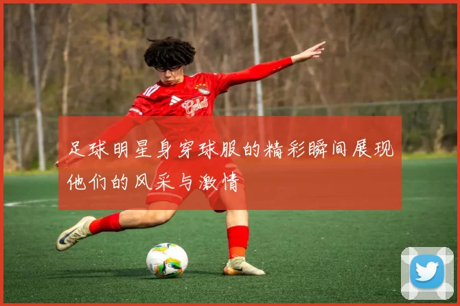 足球明星身穿球服的精彩瞬间展现他们的风采与激情