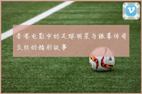 香港电影中的足球明星与银幕传奇交织的精彩故事