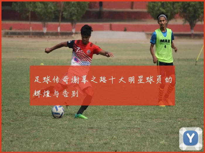 足球传奇谢幕之路十大明星球员的辉煌与告别
