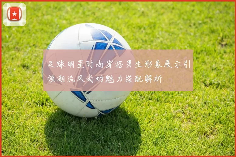 足球明星时尚穿搭男生形象展示引领潮流风尚的魅力搭配解析