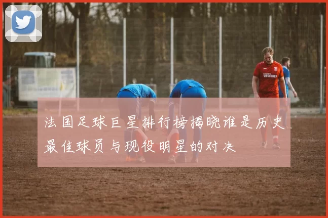 法国足球巨星排行榜揭晓谁是历史最佳球员与现役明星的对决