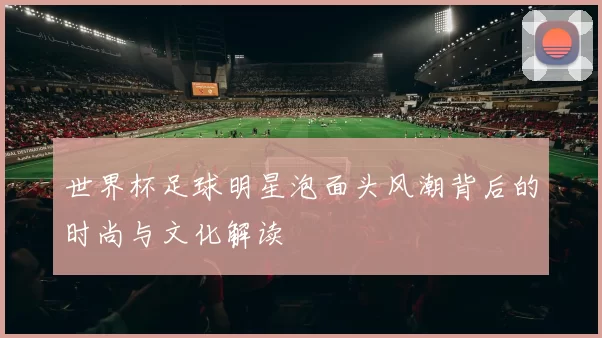 世界杯足球明星泡面头风潮背后的时尚与文化解读