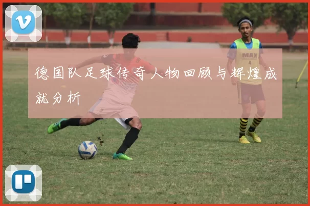 德国队足球传奇人物回顾与辉煌成就分析