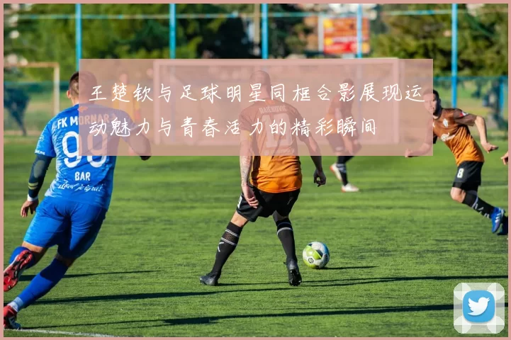 王楚钦与足球明星同框合影展现运动魅力与青春活力的精彩瞬间