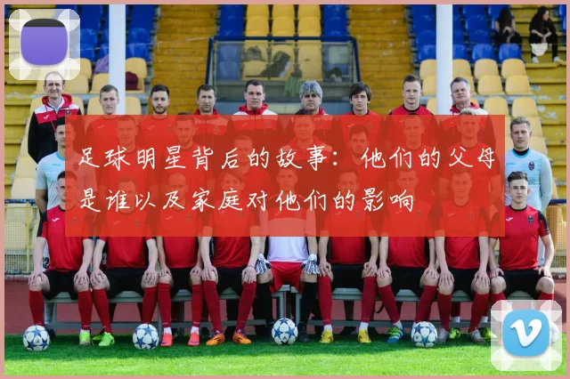 足球明星背后的故事：他们的父母是谁以及家庭对他们的影响